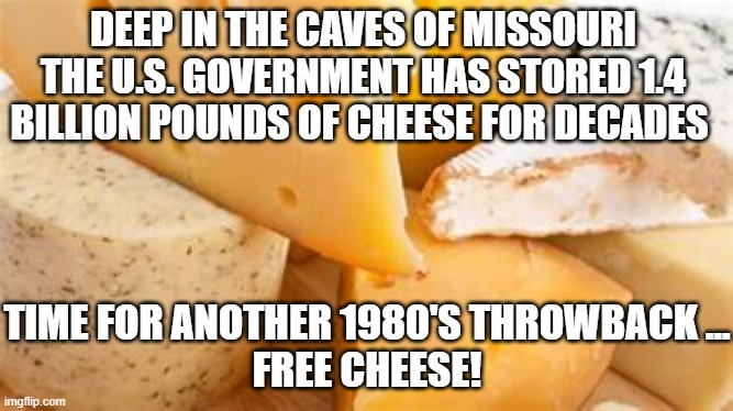 I Like Cheese | DEEP IN THE CAVES OF MISSOURI THE U.S. GOVERNMENT HAS STORED 1.4 BILLION POUNDS OF CHEESE FOR DECADES; TIME FOR ANOTHER 1980'S THROWBACK ...
FREE CHEESE! | image tagged in cheese,big government | made w/ Imgflip meme maker