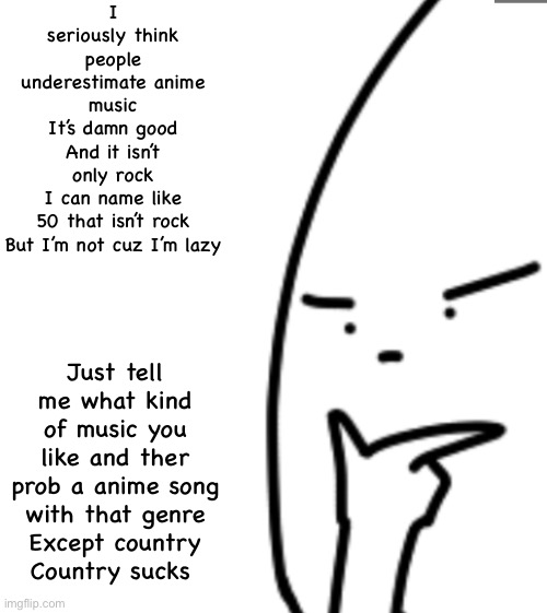 I seriously think people underestimate anime music
It’s damn good
And it isn’t only rock
I can name like 50 that isn’t rock
But I’m not cuz I’m lazy; Just tell me what kind of music you like and ther prob a anime song with that genre
Except country
Country sucks | image tagged in anime | made w/ Imgflip meme maker