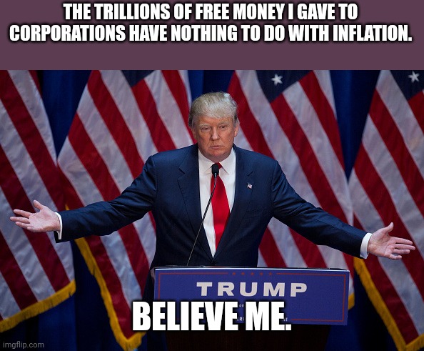 Inflationald | THE TRILLIONS OF FREE MONEY I GAVE TO CORPORATIONS HAVE NOTHING TO DO WITH INFLATION. BELIEVE ME. | image tagged in donald trump,trump,inflation,biden,conservative,republican | made w/ Imgflip meme maker