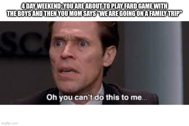 fard game | 4 DAY WEEKEND: YOU ARE ABOUT TO PLAY FARD GAME WITH THE BOYS AND THEN YOU MOM SAYS "WE ARE GOING ON A FAMILY TRIP" | image tagged in oh you cant do this to me | made w/ Imgflip meme maker