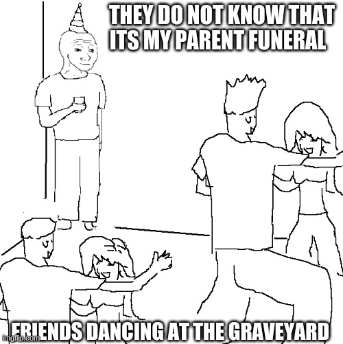 They don't know | THEY DO NOT KNOW THAT ITS MY PARENT FUNERAL; FRIENDS DANCING AT THE GRAVEYARD | image tagged in they don't know | made w/ Imgflip meme maker