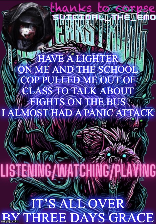 HAVE A LIGHTER ON ME AND THE SCHOOL COP PULLED ME OUT OF CLASS TO TALK ABOUT FIGHTS ON THE BUS I ALMOST HAD A PANIC ATTACK; IT’S ALL OVER BY THREE DAYS GRACE | image tagged in new temp | made w/ Imgflip meme maker