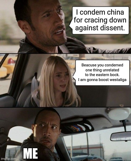 The Rock Driving Meme | I condem china for cracing down against dissent. Beacuse you condemed one thing unrelated to the eastern bock. I am gonna boost westaliga; ME | image tagged in memes,the rock driving,Kremlingames | made w/ Imgflip meme maker