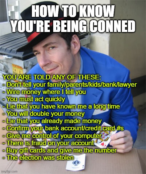 Don't be  conned | HOW TO KNOW YOU'RE BEING CONNED; YOU ARE TOLD ANY OF THESE:


- Don't tell your family/parents/kids/bank/lawyer 
- Wire money where I tell you
- You must act quickly
- Lie that you have known me a long time
- You will double your money
- Lie that you already made money 
- Confirm your bank account/credit card #s
- Give me control of your computer
- There is fraud on your account
- Buy gift cards and give me the number
- The election was stolen | image tagged in 3 card monte,conned,avoid be conned | made w/ Imgflip meme maker