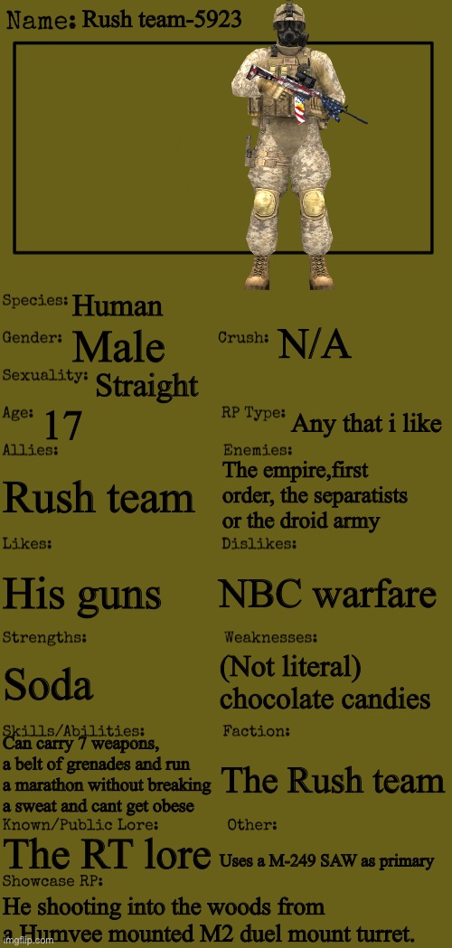 New OC showcase for RP stream | Rush team-5923; Human; N/A; Male; Straight; 17; Any that i like; Rush team; The empire,first order, the separatists or the droid army; NBC warfare; His guns; (Not literal) chocolate candies; Soda; Can carry 7 weapons, a belt of grenades and run a marathon without breaking a sweat and cant get obese; The Rush team; The RT lore; Uses a M-249 SAW as primary; He shooting into the woods from a Humvee mounted M2 duel mount turret. | image tagged in new oc showcase for rp stream | made w/ Imgflip meme maker