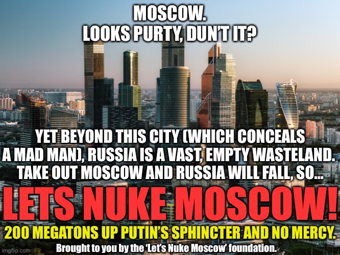 Let’s nuke Moscow | MOSCOW.
LOOKS PURTY, DUN’T IT? YET BEYOND THIS CITY (WHICH CONCEALS A MAD MAN), RUSSIA IS A VAST, EMPTY WASTELAND. 
TAKE OUT MOSCOW AND RUSSIA WILL FALL, SO…; LETS NUKE MOSCOW! 200 MEGATONS UP PUTIN’S SPHINCTER AND NO MERCY. Brought to you by the ‘Let’s Nuke Moscow’ foundation. | image tagged in moscow,putin,vladimir putin | made w/ Imgflip meme maker