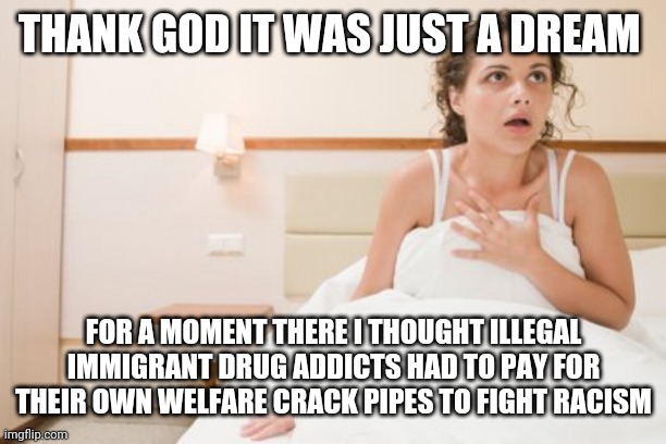waking up from a nightmare | THANK GOD IT WAS JUST A DREAM; FOR A MOMENT THERE I THOUGHT ILLEGAL IMMIGRANT DRUG ADDICTS HAD TO PAY FOR THEIR OWN WELFARE CRACK PIPES TO FIGHT RACISM | image tagged in waking up from a nightmare | made w/ Imgflip meme maker