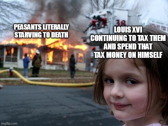 French Revolution Meme | LOUIS XVI CONTINUING TO TAX THEM AND SPEND THAT TAX MONEY ON HIMSELF; PEASANTS LITERALLY STARVING TO DEATH | image tagged in memes,disaster girl,french revolution,peasant | made w/ Imgflip meme maker