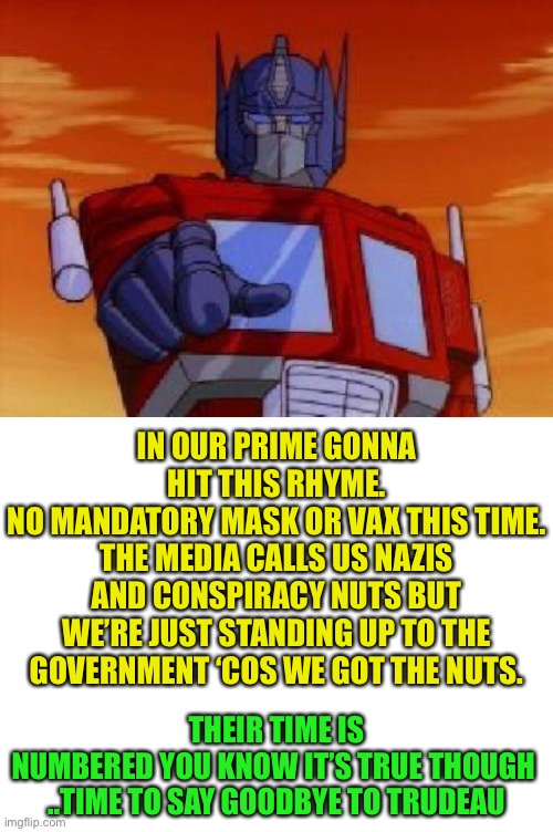 IN OUR PRIME GONNA HIT THIS RHYME.
NO MANDATORY MASK OR VAX THIS TIME.
THE MEDIA CALLS US NAZIS AND CONSPIRACY NUTS BUT WE’RE JUST STANDING  | image tagged in optimus prime,blank white template | made w/ Imgflip meme maker