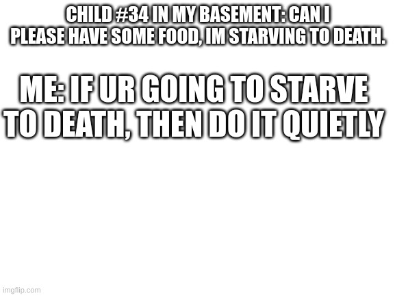 Blank White Template | CHILD #34 IN MY BASEMENT: CAN I PLEASE HAVE SOME FOOD, IM STARVING TO DEATH. ME: IF UR GOING TO STARVE TO DEATH, THEN DO IT QUIETLY | image tagged in blank white template | made w/ Imgflip meme maker