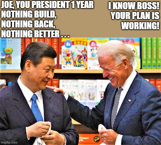 Xi Jingping and Biden | JOE, YOU PRESIDENT 1 YEAR
NOTHING BUILD,
NOTHING BACK,
NOTHING BETTER . . . I KNOW BOSS!
YOUR PLAN IS
WORKING! | image tagged in joe biden,xi jinping,build back better,president,boss,plan | made w/ Imgflip meme maker