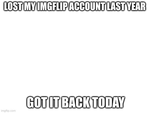 Blank White Template | LOST MY IMGFLIP ACCOUNT LAST YEAR; GOT IT BACK TODAY | image tagged in blank white template | made w/ Imgflip meme maker