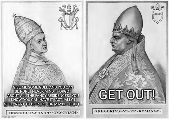 Benedict IX and Gregory VI | GET OUT! GIVE ME SOME GOLD AND YOU CAN BE POPE.  NEVER MIND, I FORGOT ABOUT ALL THE FANCY RESIDENCES.  YOU KNOW, YOU CAN HAVE IT.  ACTUALLY, I STILL WANT TO BE POPE.  OR MAYBE I DON'T... | image tagged in pope | made w/ Imgflip meme maker