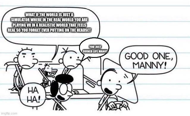 good one manny |  WHAT IF THE WORLD IS JUST A SIMULATOR WHERE IN THE REAL WORLD YOU ARE PLAYING VR IN A REALISTIC WORLD THAT FEELS REAL SO YOU FORGET EVER PUTTING ON THE HEADSET; YOU JUST RUINED LIFE MANNY | image tagged in good one manny | made w/ Imgflip meme maker