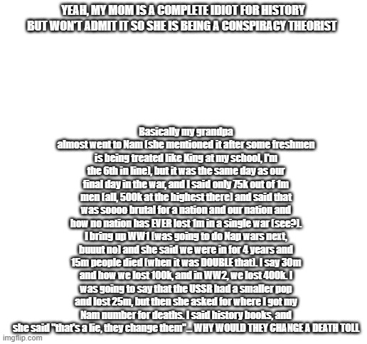 She just doesn't want to admit that she is wrong. She says we are human and imperfect, but acts like she is perfect and never ex | Basically my grandpa almost went to Nam (she mentioned it after some freshmen is being treated like King at my school, I'm the 6th in line), but it was the same day as our final day in the war, and I said only 75k out of 1m men (all, 500k at the highest there) and said that was soooo brutal for a nation and our nation and how no nation has EVER lost 1m in a single war (see?). I bring up WW1 (was going to do Nap wars next, buuut no) and she said we were in for 4 years and 15m people died (when it was DOUBLE that). I say 30m and how we lost 100k, and in WW2, we lost 400k. I was going to say that the USSR had a smaller pop and lost 25m, but then she asked for where I got my Nam number for deaths. I said history books, and she said "that's a lie, they change them"... WHY WOULD THEY CHANGE A DEATH TOLL; YEAH, MY MOM IS A COMPLETE IDIOT FOR HISTORY BUT WON'T ADMIT IT SO SHE IS BEING A CONSPIRACY THEORIST | image tagged in blank white template | made w/ Imgflip meme maker
