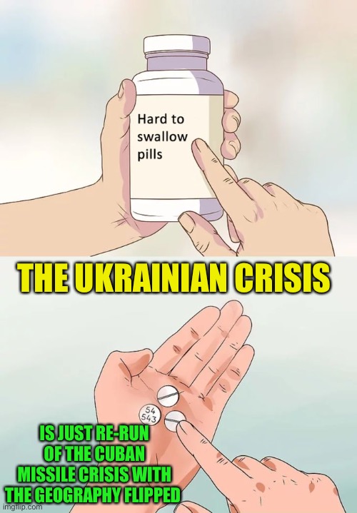 None of us like enemies on our doorstep | THE UKRAINIAN CRISIS; IS JUST RE-RUN OF THE CUBAN MISSILE CRISIS WITH THE GEOGRAPHY FLIPPED | image tagged in memes,hard to swallow pills,ukraine,russia,nato,europe | made w/ Imgflip meme maker