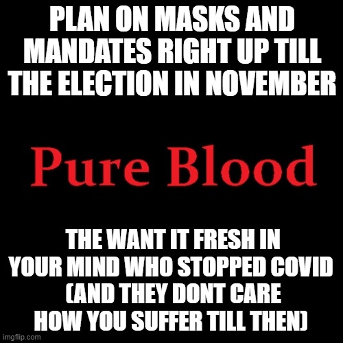 Pure blood | PLAN ON MASKS AND MANDATES RIGHT UP TILL THE ELECTION IN NOVEMBER; THE WANT IT FRESH IN YOUR MIND WHO STOPPED COVID 
(AND THEY DONT CARE HOW YOU SUFFER TILL THEN) | image tagged in pure blood | made w/ Imgflip meme maker