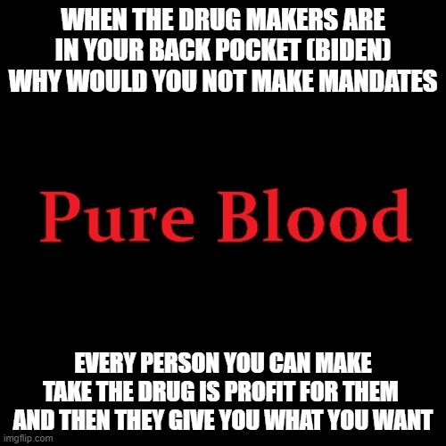 Pure blood | WHEN THE DRUG MAKERS ARE IN YOUR BACK POCKET (BIDEN) WHY WOULD YOU NOT MAKE MANDATES; EVERY PERSON YOU CAN MAKE TAKE THE DRUG IS PROFIT FOR THEM  AND THEN THEY GIVE YOU WHAT YOU WANT | image tagged in pure blood | made w/ Imgflip meme maker