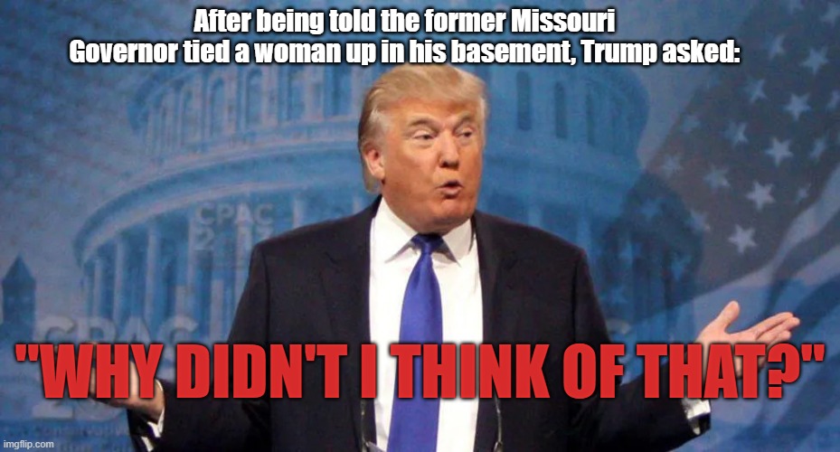The World Biggest POS. | After being told the former Missouri Governor tied a woman up in his basement, Trump asked:; "WHY DIDN'T I THINK OF THAT?" | image tagged in donald trump,liar,rapist,murderer,loser | made w/ Imgflip meme maker