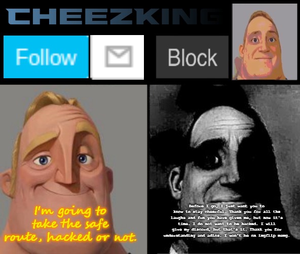 CheezKing's becoming uncanny template | I'm going to take the safe route, hacked or not. Before I go, I just want you to know to stay cheerful. Thank you for all the laughs and fun you have given me, but now it's time. I do not want to be hacked. I will give my discord, but that's it. Thank you for understanding and adios. I won't be on imgflip msmg. | image tagged in cheezking's becoming uncanny template | made w/ Imgflip meme maker