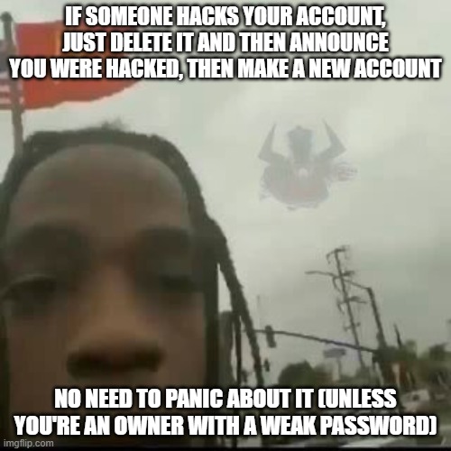 chillax, listen to some peaceful music or something | IF SOMEONE HACKS YOUR ACCOUNT, JUST DELETE IT AND THEN ANNOUNCE YOU WERE HACKED, THEN MAKE A NEW ACCOUNT; NO NEED TO PANIC ABOUT IT (UNLESS YOU'RE AN OWNER WITH A WEAK PASSWORD) | image tagged in come here | made w/ Imgflip meme maker