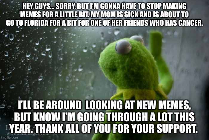 I’m sorry guys. I’ll let you know how stuff is going in a bit. | HEY GUYS… SORRY, BUT I’M GONNA HAVE TO STOP MAKING MEMES FOR A LITTLE BIT. MY MOM IS SICK AND IS ABOUT TO GO TO FLORIDA FOR A BIT FOR ONE OF HER FRIENDS WHO HAS CANCER. I’LL BE AROUND  LOOKING AT NEW MEMES, BUT KNOW I’M GOING THROUGH A LOT THIS YEAR. THANK ALL OF YOU FOR YOUR SUPPORT. | image tagged in kermit window,going through a lot | made w/ Imgflip meme maker