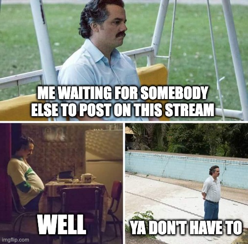 Sad Pablo Escobar | ME WAITING FOR SOMEBODY ELSE TO POST ON THIS STREAM; WELL; YA DON'T HAVE TO | image tagged in memes,sad pablo escobar | made w/ Imgflip meme maker