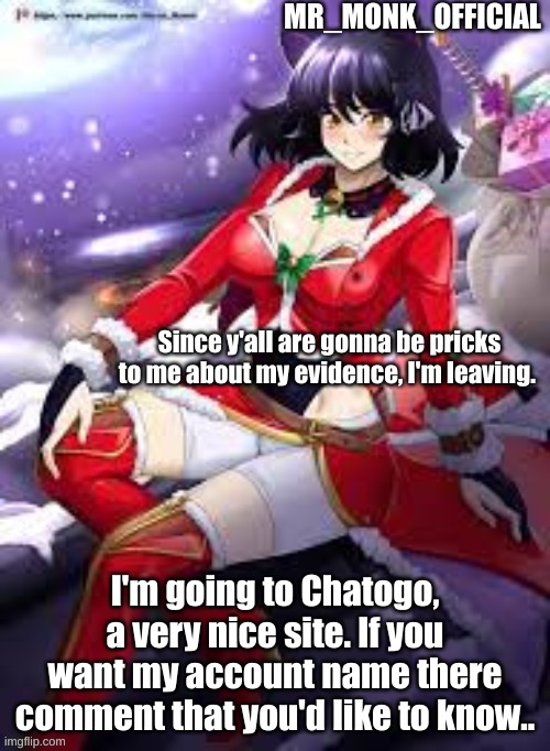 Mr_Monk_Official Christmas Temp | Since y'all are gonna be pricks to me about my evidence, I'm leaving. I'm going to Chatogo, a very nice site. If you want my account name there comment that you'd like to know.. | image tagged in mr_monk_official christmas temp | made w/ Imgflip meme maker