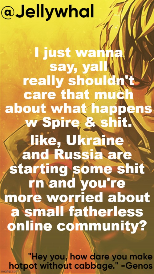 *dies* anyways bye | I just wanna say, yall really shouldn't care that much about what happens w Spire & shit. like, Ukraine and Russia are starting some shit rn and you're more worried about a small fatherless online community? | image tagged in genos nar temp | made w/ Imgflip meme maker