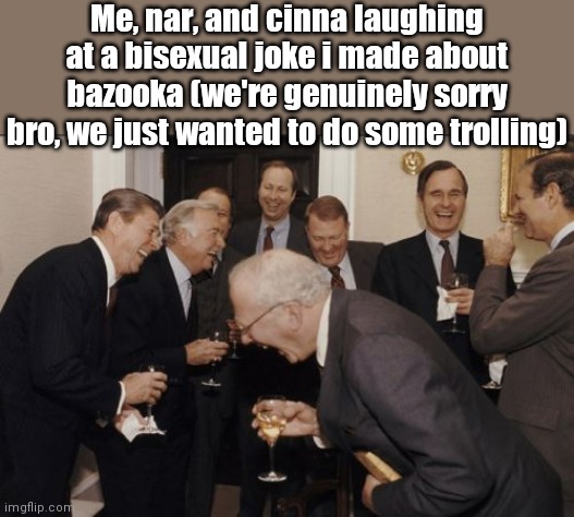 @bazooka i was only joking, i'm sorry bro. But i needed to do some trolling | Me, nar, and cinna laughing at a bisexual joke i made about bazooka (we're genuinely sorry bro, we just wanted to do some trolling) | image tagged in memes,laughing men in suits | made w/ Imgflip meme maker