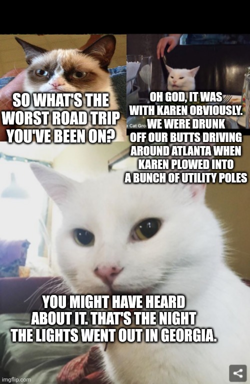 OH GOD, IT WAS WITH KAREN OBVIOUSLY. WE WERE DRUNK OFF OUR BUTTS DRIVING AROUND ATLANTA WHEN KAREN PLOWED INTO A BUNCH OF UTILITY POLES; SO WHAT'S THE WORST ROAD TRIP YOU'VE BEEN ON? YOU MIGHT HAVE HEARD ABOUT IT. THAT'S THE NIGHT THE LIGHTS WENT OUT IN GEORGIA. | image tagged in smudge | made w/ Imgflip meme maker