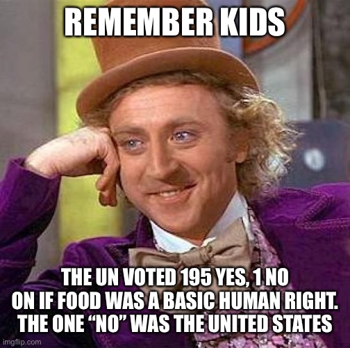 Creepy Condescending Wonka | REMEMBER KIDS; THE UN VOTED 195 YES, 1 NO ON IF FOOD WAS A BASIC HUMAN RIGHT. THE ONE “NO” WAS THE UNITED STATES | image tagged in memes,creepy condescending wonka | made w/ Imgflip meme maker