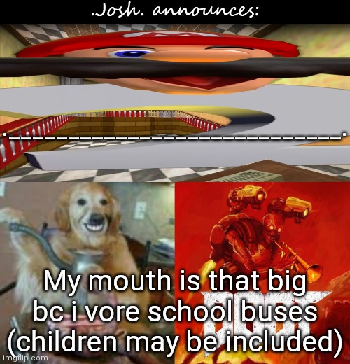 Ah yes, Josh vores a school bus (it disintegrates instantly upon touching stomach acid) | .____________________________. My mouth is that big bc i vore school buses (children may be included) | image tagged in josh's announcement temp v2 0 | made w/ Imgflip meme maker