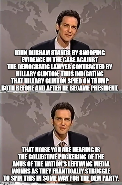 Durham is standing by his filing. | JOHN DURHAM STANDS BY SNOOPING EVIDENCE IN THE CASE AGAINST THE DEMOCRATIC LAWYER CONTRACTED BY HILLARY CLINTON; THUS INDICATING THAT HILLARY CLINTON SPIED ON TRUMP BOTH BEFORE AND AFTER HE BECAME PRESIDENT. THAT NOISE YOU ARE HEARING IS THE COLLECTIVE PUCKERING OF THE ANUS OF THE NATION'S LEFTWING MEDIA WONKS AS THEY FRANTICALLY STRUGGLE TO SPIN THIS IN SOME WAY FOR THE DEM PARTY. | image tagged in corrupt hillary clinton | made w/ Imgflip meme maker