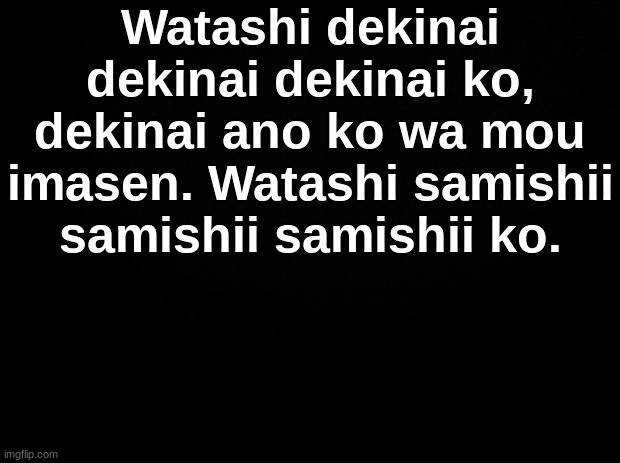 Black background | Watashi dekinai dekinai dekinai ko, dekinai ano ko wa mou imasen. Watashi samishii samishii samishii ko. | image tagged in black background | made w/ Imgflip meme maker