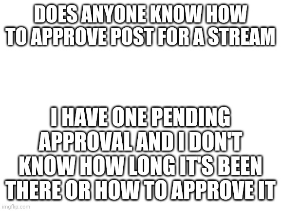 Please tell me | DOES ANYONE KNOW HOW TO APPROVE POST FOR A STREAM; I HAVE ONE PENDING APPROVAL AND I DON'T KNOW HOW LONG IT'S BEEN THERE OR HOW TO APPROVE IT | image tagged in blank white template | made w/ Imgflip meme maker