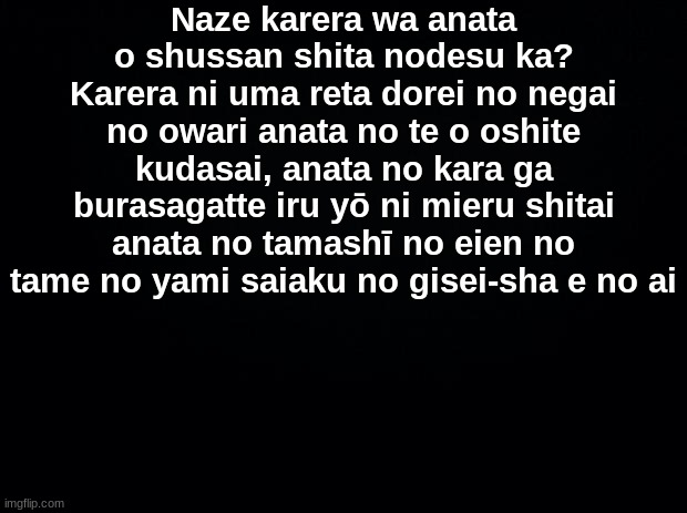 Black background | Naze karera wa anata o shussan shita nodesu ka? Karera ni uma reta dorei no negai no owari anata no te o oshite kudasai, anata no kara ga burasagatte iru yō ni mieru shitai anata no tamashī no eien no tame no yami saiaku no gisei-sha e no ai | image tagged in black background | made w/ Imgflip meme maker