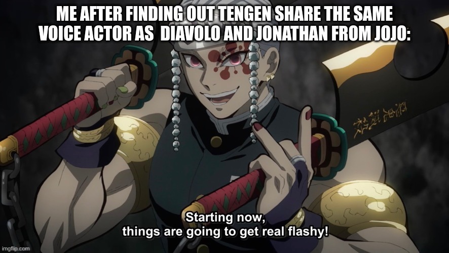 idk y | ME AFTER FINDING OUT TENGEN SHARE THE SAME VOICE ACTOR AS  DIAVOLO AND JONATHAN FROM JOJO: | image tagged in starting now things are going to get flashy,jojo's bizarre adventure,demon slayer,anime meme,shitpost | made w/ Imgflip meme maker