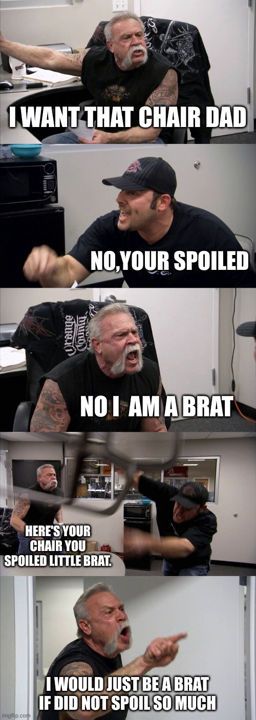 Sorry I meant to put "You"at the botttom | I WANT THAT CHAIR DAD; NO,YOUR SPOILED; NO I  AM A BRAT; HERE'S YOUR CHAIR YOU SPOILED LITTLE BRAT. I WOULD JUST BE A BRAT IF DID NOT SPOIL SO MUCH | image tagged in memes,american chopper argument | made w/ Imgflip meme maker