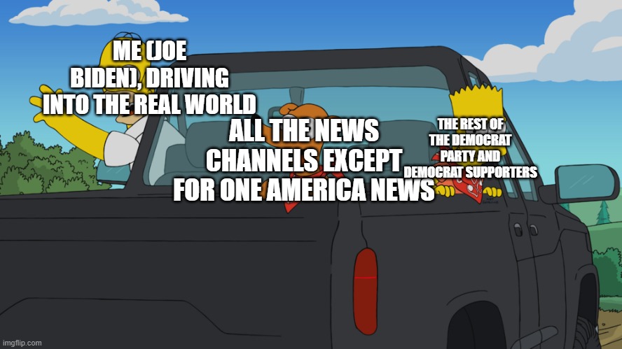 Homer's truck | ME (JOE BIDEN), DRIVING INTO THE REAL WORLD; ALL THE NEWS CHANNELS EXCEPT FOR ONE AMERICA NEWS; THE REST OF THE DEMOCRAT PARTY AND DEMOCRAT SUPPORTERS | image tagged in homer's truck | made w/ Imgflip meme maker