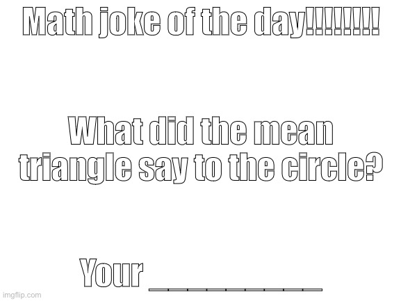 Joke? | Math joke of the day!!!!!!!! What did the mean triangle say to the circle? Your _________ | image tagged in blank white template,math,joke | made w/ Imgflip meme maker