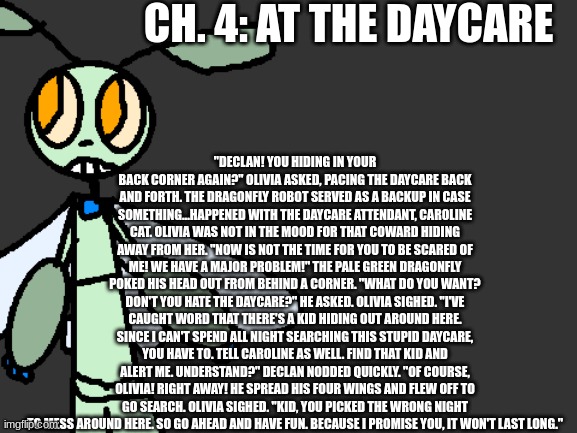 Ch. 4: At the Daycare | CH. 4: AT THE DAYCARE; "DECLAN! YOU HIDING IN YOUR BACK CORNER AGAIN?" OLIVIA ASKED, PACING THE DAYCARE BACK AND FORTH. THE DRAGONFLY ROBOT SERVED AS A BACKUP IN CASE SOMETHING...HAPPENED WITH THE DAYCARE ATTENDANT, CAROLINE CAT. OLIVIA WAS NOT IN THE MOOD FOR THAT COWARD HIDING AWAY FROM HER. "NOW IS NOT THE TIME FOR YOU TO BE SCARED OF ME! WE HAVE A MAJOR PROBLEM!" THE PALE GREEN DRAGONFLY POKED HIS HEAD OUT FROM BEHIND A CORNER. "WHAT DO YOU WANT? DON'T YOU HATE THE DAYCARE?" HE ASKED. OLIVIA SIGHED. "I'VE CAUGHT WORD THAT THERE'S A KID HIDING OUT AROUND HERE. SINCE I CAN'T SPEND ALL NIGHT SEARCHING THIS STUPID DAYCARE, YOU HAVE TO. TELL CAROLINE AS WELL. FIND THAT KID AND ALERT ME. UNDERSTAND?" DECLAN NODDED QUICKLY. "OF COURSE, OLIVIA! RIGHT AWAY! HE SPREAD HIS FOUR WINGS AND FLEW OFF TO GO SEARCH. OLIVIA SIGHED. "KID, YOU PICKED THE WRONG NIGHT TO MESS AROUND HERE. SO GO AHEAD AND HAVE FUN. BECAUSE I PROMISE YOU, IT WON'T LAST LONG." | image tagged in fnaf,fanfiction | made w/ Imgflip meme maker