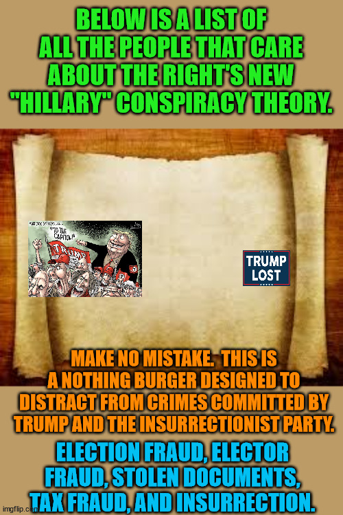 No one is impressed with the The Insurrectionist Party's latest trick. | BELOW IS A LIST OF ALL THE PEOPLE THAT CARE ABOUT THE RIGHT'S NEW "HILLARY" CONSPIRACY THEORY. MAKE NO MISTAKE.  THIS IS A NOTHING BURGER DESIGNED TO DISTRACT FROM CRIMES COMMITTED BY TRUMP AND THE INSURRECTIONIST PARTY. ELECTION FRAUD, ELECTOR FRAUD, STOLEN DOCUMENTS, TAX FRAUD, AND INSURRECTION. | image tagged in insurrection,trump lost,j4j6,biden is awesome | made w/ Imgflip meme maker