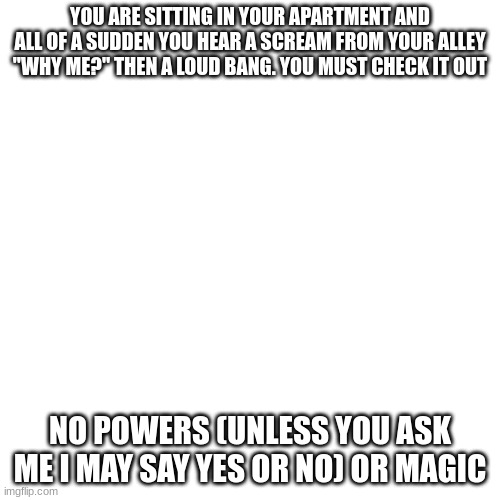 Blank Transparent Square Meme | YOU ARE SITTING IN YOUR APARTMENT AND ALL OF A SUDDEN YOU HEAR A SCREAM FROM YOUR ALLEY "WHY ME?" THEN A LOUD BANG. YOU MUST CHECK IT OUT; NO POWERS (UNLESS YOU ASK ME I MAY SAY YES OR NO) OR MAGIC | image tagged in memes,blank transparent square | made w/ Imgflip meme maker