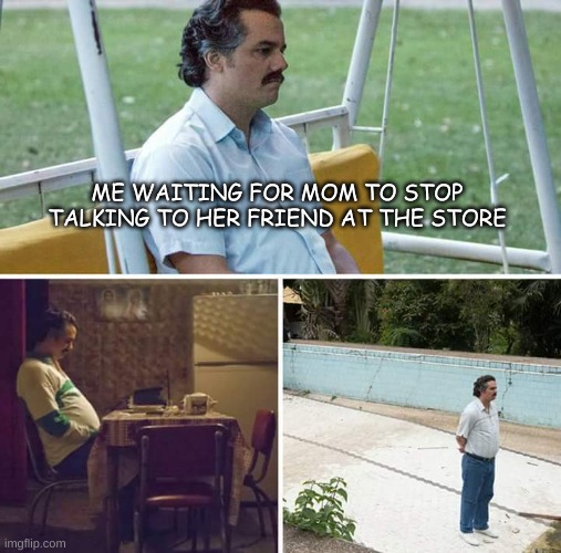 mom ive been waiting for [insert big number here] | ME WAITING FOR MOM TO STOP TALKING TO HER FRIEND AT THE STORE | image tagged in memes,sad pablo escobar,true | made w/ Imgflip meme maker