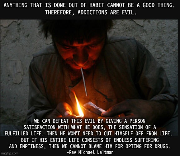 The solution to drug addiction. | ANYTHING THAT IS DONE OUT OF HABIT CANNOT BE A GOOD THING. 
THEREFORE, ADDICTIONS ARE EVIL. WE CAN DEFEAT THIS EVIL BY GIVING A PERSON SATISFACTION WITH WHAT HE DOES, THE SENSATION OF A FULFILLED LIFE. THEN HE WON’T NEED TO CUT HIMSELF OFF FROM LIFE. 
BUT IF HIS ENTIRE LIFE CONSISTS OF ENDLESS SUFFERING AND EMPTINESS, THEN WE CANNOT BLAME HIM FOR OPTING FOR DRUGS. -Rav Michael Laitman | image tagged in addiction head,egalitarianism,satisfaction | made w/ Imgflip meme maker