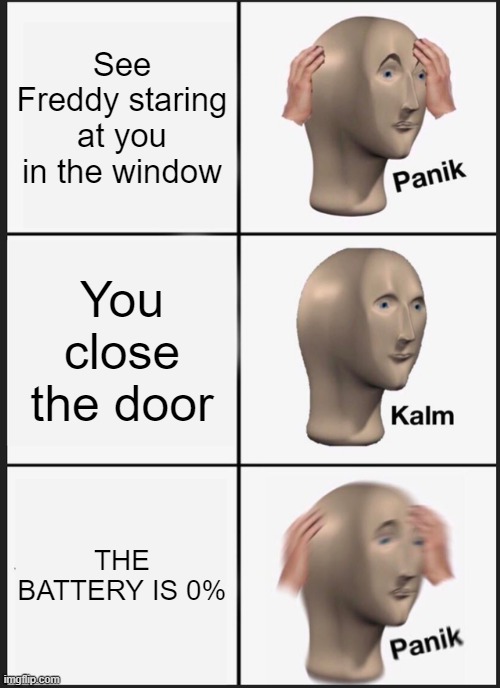 NOOOOOOOOOOOOOOOOOOOOOOOOOOOOOOOOOOOOOOOOOOOOOOOOOOOOOOOOOOOOOOOOOOOOOOOOOOOOOOOOOOOOOOOOOOOOOOOOOOOOOOOOOOOOOOOOOOOOOOOOOOOOOOO | See Freddy staring at you in the window; You close the door; THE BATTERY IS 0% | image tagged in memes,panik kalm panik | made w/ Imgflip meme maker