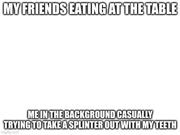 mmmmh tasty | MY FRIENDS EATING AT THE TABLE; ME IN THE BACKGROUND CASUALLY TRYING TO TAKE A SPLINTER OUT WITH MY TEETH | image tagged in blank white template | made w/ Imgflip meme maker