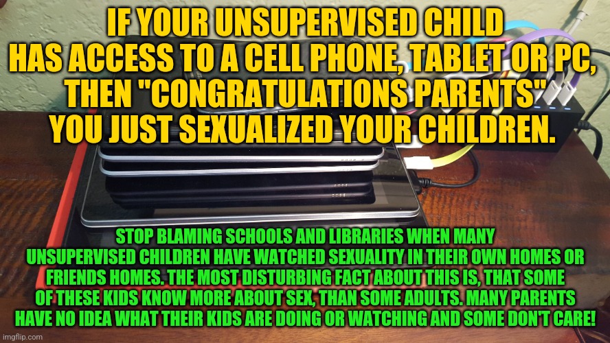 android devices | IF YOUR UNSUPERVISED CHILD HAS ACCESS TO A CELL PHONE, TABLET OR PC, 
THEN "CONGRATULATIONS PARENTS" YOU JUST SEXUALIZED YOUR CHILDREN. STOP BLAMING SCHOOLS AND LIBRARIES WHEN MANY UNSUPERVISED CHILDREN HAVE WATCHED SEXUALITY IN THEIR OWN HOMES OR FRIENDS HOMES. THE MOST DISTURBING FACT ABOUT THIS IS, THAT SOME OF THESE KIDS KNOW MORE ABOUT SEX, THAN SOME ADULTS. MANY PARENTS HAVE NO IDEA WHAT THEIR KIDS ARE DOING OR WATCHING AND SOME DON'T CARE! | image tagged in android devices | made w/ Imgflip meme maker