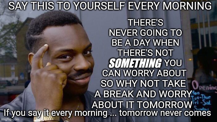 Worry Never Solves Anything.  Worry Keeps You From Solving The Problem |  SAY THIS TO YOURSELF EVERY MORNING; THERE'S NEVER GOING TO BE A DAY WHEN THERE'S NOT SOMETHING YOU CAN WORRY ABOUT; SOMETHING; SO WHY NOT TAKE A BREAK AND WORRY ABOUT IT TOMORROW; If you say it every morning ... tomorrow never comes | image tagged in memes,roll safe think about it,don't worry be happy,worry,be happy,worry free | made w/ Imgflip meme maker